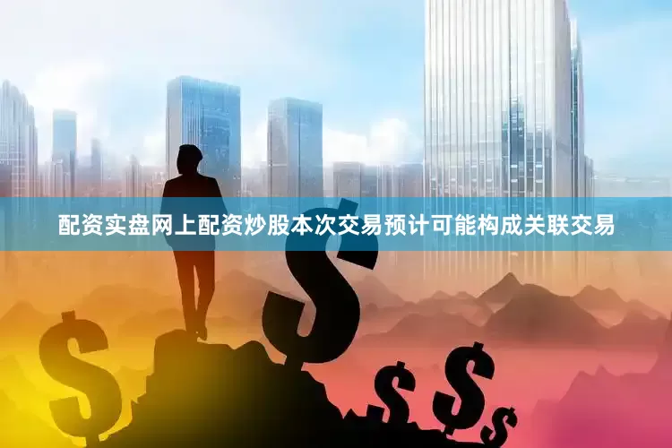 配资实盘网上配资炒股本次交易预计可能构成关联交易