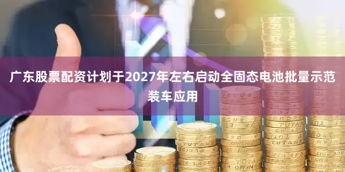 广东股票配资计划于2027年左右启动全固态电池批量示范装车应用