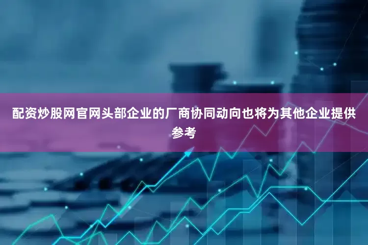 配资炒股网官网头部企业的厂商协同动向也将为其他企业提供参考