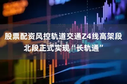 股票配资风控轨道交通Z4线高架段北段正式实现“长轨通”