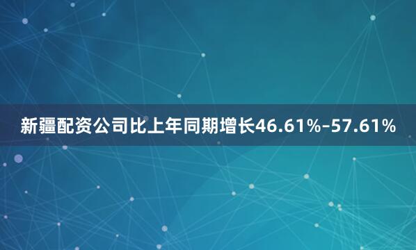 新疆配资公司比上年同期增长46.61%–57.61%
