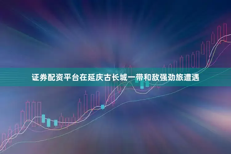 证券配资平台在延庆古长城一带和敌强劲旅遭遇