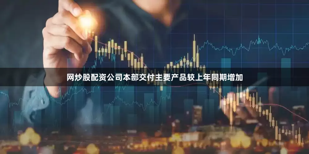 网炒股配资公司本部交付主要产品较上年同期增加