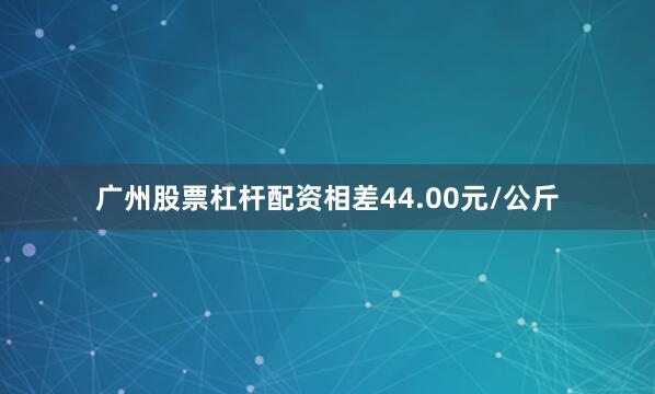 广州股票杠杆配资相差44.00元/公斤