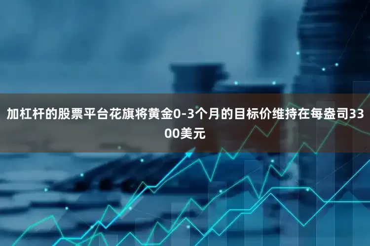 加杠杆的股票平台花旗将黄金0-3个月的目标价维持在每盎司3300美元