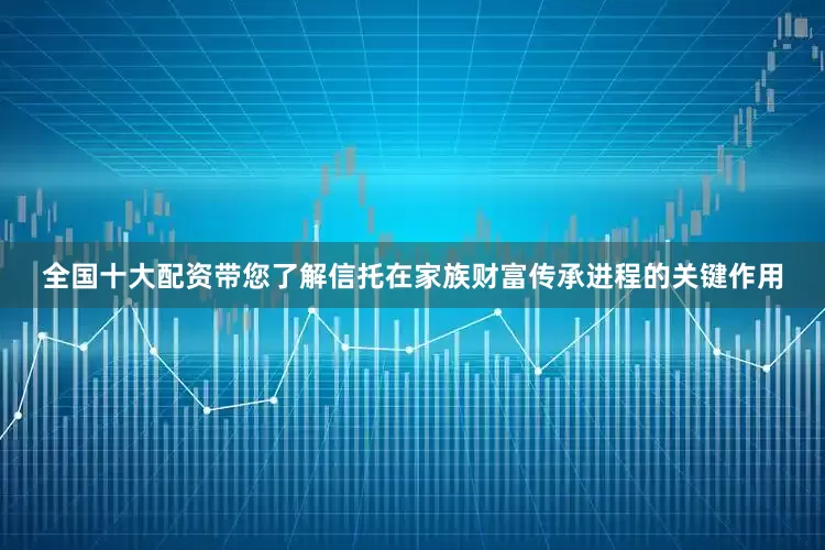 全国十大配资带您了解信托在家族财富传承进程的关键作用
