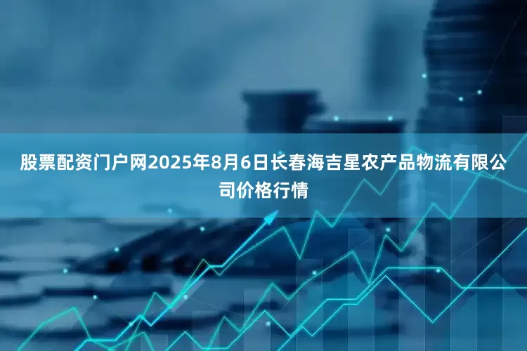 股票配资门户网2025年8月6日长春海吉星农产品物流有限公司价格行情