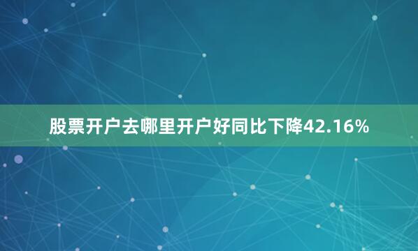 股票开户去哪里开户好同比下降42.16%