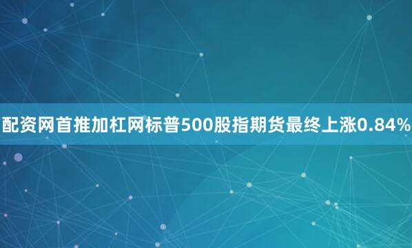 配资网首推加杠网标普500股指期货最终上涨0.84%