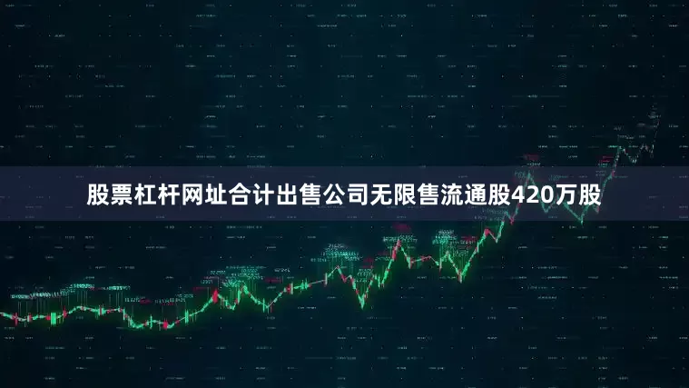股票杠杆网址合计出售公司无限售流通股420万股